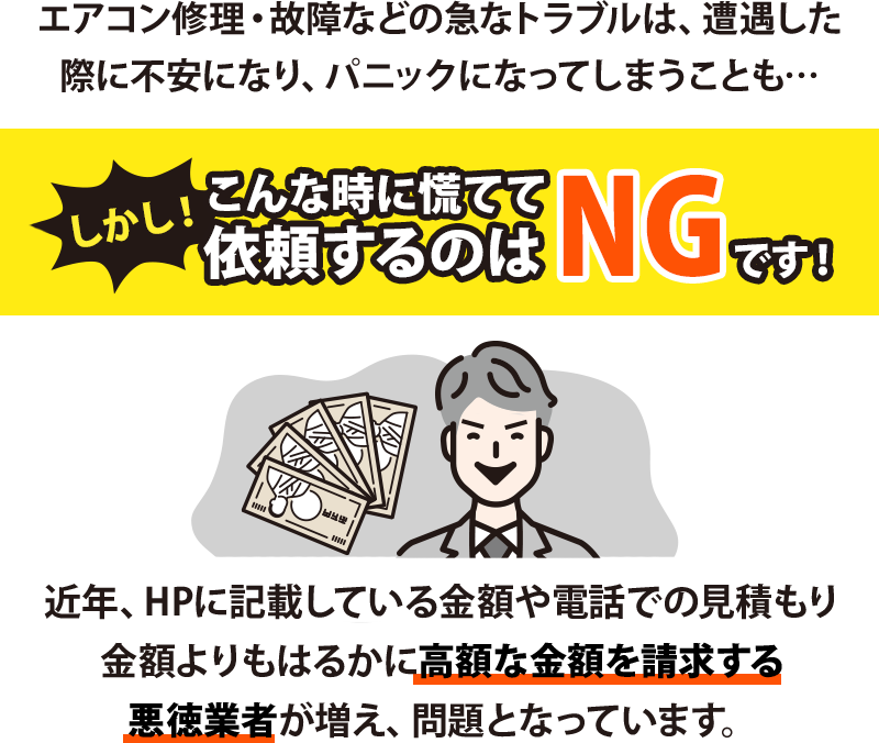 エアコン修理・故障などの急なトラブルは、遭遇した際に不安になり、パニックになってしまうことも…
しかし、こんな時に慌てて依頼するのはNGです!近年、HPに記載している金額や電話での見積もり金額よりもはるかに高額な金額を請求する悪徳業者が増え、問題となっています。